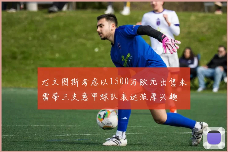 尤文图斯考虑以1500万欧元出售米雷蒂三支意甲球队表达浓厚兴趣